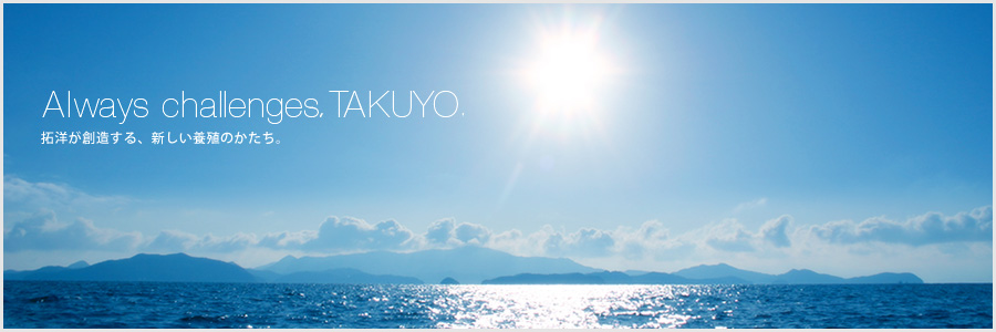 Always challenges,TAKUYO. 拓洋が創造する、新しい養殖のかたち。